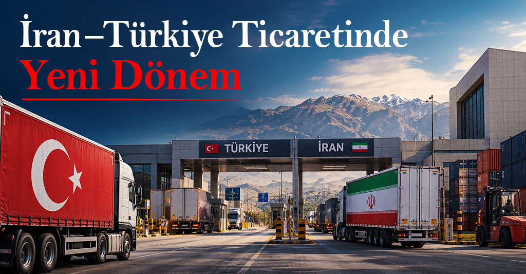 İran – Türkiye Ticaretinde Yeni Dönem: Yeni Riskler, Yeni Fırsatlar